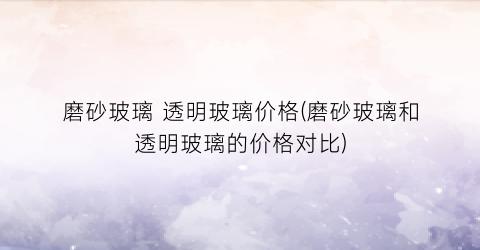 磨砂玻璃 透明玻璃价格(磨砂玻璃和透明玻璃的价格对比)